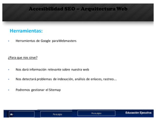 Accesibilidad SEO – Arquitectura Web
Herramientas:	
§ Herramientas	de	Google	 paraWebmasters
¿Para	que	nos	sirve?
§ Nos	dará	información	 relevante	sobre	nuestra	web
§ Nos	detectará	problemas	 de	indexación,	análisis	de	enlaces,	rastreo….
§ Podremos	 gestionar	el	Sitemap
 