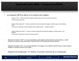 Optimización SEO – EtiquetasHTML
• Las	etiquetas	META	se	ubican	en	la	cabecera	de	la	página
§ Etiqueta	“Title”	->	define	el	título	de	la	página.	No	debe	superar	los	65	caracteres	de	extensión.	
<title>Su	titulo	aquí</title>
§ Etiqueta	“Meta	Keywords”	->	Incluye	las	palabras	clave	relacionadas	de	la	página.	No	debe	superar	las	20	palabras	
clave	
<meta	name=“keywords”	content=“palabra	clave1,	palabra	clave2	…..	Palabras	clave20”>
§ Etiqueta	“Meta	Description”	->	Incluye	un	texto	descriptivo	del	contenido	de	la	página	y	no	debe	superar	las	25	
palabras
<meta	name=“description”	content=“texto	descriptivo”>
§ Etiquetas	de	enlace	“href”:	se	usan	para	enlazar	otras	páginas	tanto	internas	como	externas,	y	debe	
tenerse	en	cuenta	el	texto	del	enlace	 (“AnchorText”)	y	el	nombre	del	fichero	destino.
§ Etiquetas	de	enlace	“alt”:	se	usan	para	describir	una	imagen	y	son	visibles	cuando	situas el	ratón	sobre	la	
imagen	o	cuando	la	misma	no	se	carga.
§ Etiquetas	de	encabezados	“H”:	Definen	el	tamaño	y	formato	de	un	encabezado.
 
