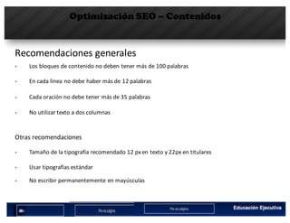 Optimización SEO – Contenidos
Recomendaciones	generales
§ Los	bloques	de	contenido	no	deben	tener	más	de	100	palabras
§ En	cada	línea	no	debe	haber	más	de	12	palabras
§ Cada	oración	no	debe	tener	más	de	35	palabras
§ No	utilizar	texto	a	dos	columnas
Otras	recomendaciones
§ Tamaño	de	la	tipografía	recomendado	12	px en	texto	y	22px	en	titulares
§ Usar	tipografías	estándar
§ No	escribir	permanentemente	en	mayúsculas
 