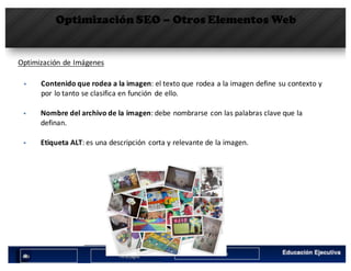 Optimización SEO – Otros Elementos Web
Optimización	de	Imágenes
§ Contenido	que	rodea	a	la	imagen:	el	texto	que	rodea	a	la	imagen	define	su	contexto	y	
por	lo	tanto	se	clasifica	en	función	 de	ello.
§ Nombre	del	archivo	de	la	imagen:	debe	nombrarse	con	las	palabras	clave	que	la	
definan.
§ Etiqueta	ALT:	es	una	descripción	 corta	y	relevante	de	la	imagen.
 