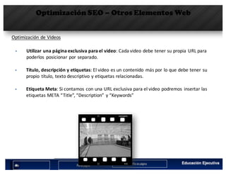 Optimización SEO – Otros Elementos Web
Optimización	de	Videos
§ Utilizar	una	página	exclusiva	para	el	video:	Cada	video	debe	tener	su	propia	URL	para	
poderlos	 posicionar	por	separado.
§ Título,	descripción	y	etiquetas:	El	video	es	un	contenido	 más	por	lo	que	debe	tener	su	
propio	 título,	texto	descriptivo	y	etiquetas	relacionadas.
§ Etiqueta	Meta:	Si	contamos	con	una	URL	exclusiva	para	el	video	podremos	 insertar	las	
etiquetas	META	“Title”,	“Description”	y	“Keywords”
 