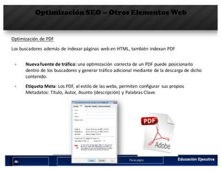 Optimización SEO – Otros Elementos Web
Optimización	de	PDF
§ Nueva	fuente	de	tráfico:	una	optimización	 correcta	de	un	PDF	puede	posicionarlo	
dentro	de	los	buscadores	y	generar	tráfico	adicional	mediante	de	la	descarga	de	dicho	
contenido.
§ Etiqueta	Meta:	Los	PDF,	al	estilo	de	las	webs,	permiten	configurar	 sus	propios	
Metadatos:	Título,	Autor,	 Asunto	(descripción)	 y	Palabras	Clave.
Los	buscadores	además	de	indexar	páginas	web	en	HTML,	también	indexan	PDF
 