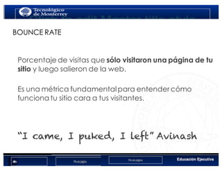 < Google Analyticswww.isdi.es
14
BOUNCE RATE
Porcentaje de visitas que sólo visitaron una página de tu
sitio y luego salieron de la web.
Es una métrica fundamentalpara entender cómo
funciona tu sitio cara a tus visitantes.
“I came, I puked, I left” Avinash
 