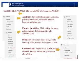 < Google Analyticswww.isdi.es
21
DATOS QUE VEMOS EN EL MENÚ DE NAVEGACIÓN
Audience: Info sobre los usuarios, idioma,
país/región/ciudad, visitantes nuevos,
browser, móviles, etc.
Fuentes de tráfico: SEO, tráfico de pago,
redes sociales, Publicidad, Google
AdWords, etc.
Behavior: secciones más vistas, dónde
entran y salen, tiempo de carga de la web.
Conversiones: objetivos de la web, multi-
channel funnels, atribución y comercio
electrónico.
 