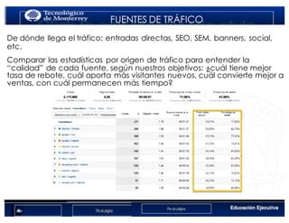 < Google Analyticswww.isdi.es
FUENTES DE TRÁFICO
De dónde llega el tráfico: entradas directas, SEO, SEM, banners, social,
etc.
Comparar las estadísticas por origen de tráfico para entender la
“calidad” de cada fuente, según nuestros objetivos: ¿cuál tiene mejor
tasa de rebote, cuál aporta más visitantes nuevos, cuál convierte mejor a
ventas, con cuál permanecen más tiempo?
 