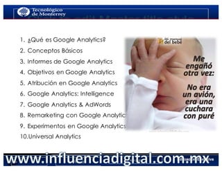 AGENDA
1.  ¿Qué es Google Analytics?
2.  Conceptos Básicos
3.  Informes de Google Analytics
4.  Objetivos en Google Analytics
5.  Atribución en Google Analytics
6.  Google Analytics: Intelligence
7.  Google Analytics & AdWords
8.  Remarketing con Google Analytics
9.  Experimentos en Google Analytics
10.Universal Analytics
 