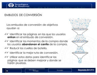 www.isdi.es
Clientes
< Google Analytics
33
EMBUDOS DE CONVERSIÓN
Los embudos de conversión de objetivos
ayudan a:
üü  Identificar las páginas en las que los usuarios
entran en el embudo de conversión.
üü  Identificar los momentos de la compra donde
los usuarios abandonan el carrito de la compra.
üü  Reducir los cuellos de botella.
üü  Identificar la mejor ruta de conversión.
üü  Utilizar estos datos para identificar las
páginas que se deben mejorar y donde se
harán pruebas.
 