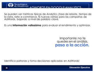 < Google Analyticswww.isdi.es
ADWORDS EN GOOGLE ANALYTICS
Se pueden ver métricas típicas de Analytics (tasa de rebote, tiempo de
la visita, ratio e-commerce, % nuevas visitas) para las campañas de
AdWords, bajando a nivel de palabra clave.
Es una información valiosísima para evaluar el rendimiento y optimizar.
Importante:no te
quedes en el análisis,
pasa a la acción.
Identifica patrones y toma decisiones aplicadas en AdWords!
 