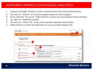 < Google Analyticswww.isdi.es
60
2. 
3. 
4. 
5. 
6. 
Da click en “Admin” en la parte superior derecha de la página.
En la columna “Account” selecciona la cuenta a la que deseas hacer el linkeo.
Da click en “AdWords Linking”
Da click en “+New Link” en la parte superior izquierda de la tabla.
Selecciona la cuenta de Adwords con la que quieres linkear GA.
ADWORDS LINKING CON GOOGLE ANALYTICS
1.  Ingresa a Google Analytics (como administrador de ambas plataformas).
 