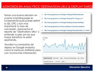 < Google Analyticswww.isdi.es
67
ADWORDS EN ANALYTICS: DESTINATION URLS & DISPLAY TARGET
Tomar una buena decisión en
cuanto a landing page es
fundamental pues puede definir
tu QS, CPC y aún mas
importante tu tasa de
conversión. Aprovecha el
reporte de “Destinations URLs” y
entiende cuales son las que
mayor beneficio te están
aportando.
Visualiza tus campañas de
display en Google Analytics
como lo harías en AdWords pero
con mucha más información.
 