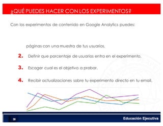 < Google Analyticswww.isdi.es
82
¿QUÉ PUEDES HACER CON LOS EXPERIMENTOS?
Con los experimentos de contenido en Google Analytics puedes:
páginas con una muestra de tus usuarios.
2. Definir que porcentaje de usuarios entra en el experimento.
3. Escoger cual es el objetivo a probar.
4. Recibir actualizaciones sobre tu experimento directo en tu email.
 