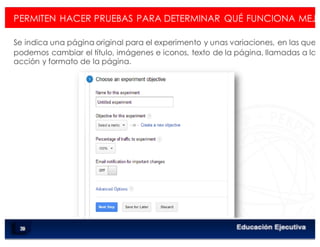 < Google Analyticswww.isdi.es
PERMITEN HACER PRUEBAS PARA DETERMINAR QUÉ FUNCIONA MEJO
Se indica una página original para el experimento y unas variaciones, en las que
podemos cambiar el título, imágenes e iconos, texto de la página, llamadas a la
acción y formato de la página.
83
 