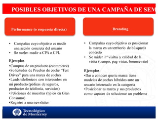 < SEM aspectos estratégicoswww.isdi.es
9
POSIBLES OBJETIVOS DE UNA CAMPAÑA DE SEM
 
 
 
 
 
Performance (o respuesta directa)
•  Campañas cuyo objetivo es medir
una acción concreta del usuario
•  Se suelen medir a CPA o CPL
Ejemplos
•Compras de un producto (ecommerce)
•Solicitudes de Pruebas de coche “Test
Drives” para una marca de coches
•Leads telefónicos con interesados en
mi producto (pólizas de seguros,
productos de telefonía, servicios)
•Peticiones de muestras (típico en Gran
Consumo)
•Registro a una newsletter
 
 
Branding
•  Campañas cuyo objetivo es posicionar
la marca en un territorio de búsqueda
concreto
•  Se miden nº visitas y calidad de la
visita (tiempo, pag vistas, bounce rate)
Ejemplos
•Dar a conocer que tu marca tiene
modelos de coches híbridos ante un
usuario interesado en la categoría
•Posicionar tu marca y sus productos
como capaces de solucionar un problema
 