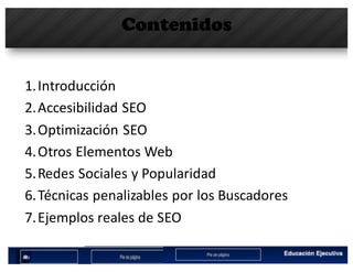 Contenidos
1.Introducción
2.Accesibilidad	SEO
3.Optimización	SEO
4.Otros	Elementos	Web
5.Redes	Sociales	y	Popularidad
6.Técnicas	penalizables por	los	Buscadores
7.Ejemplos	reales	de	SEO
 