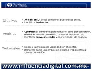 < Google Analyticswww.isdi.es
7
7
TODOS SE PUEDEN BENEFICIAR DE GOOGLE ANALYTICS
•  Analizar el ROI de las campañas publicitarias online.
•  Identificar tendencias.
•  Optimizar las campañas para reducir el costo por conversión,
mejorar el ratio de conversión, aumentar las ventas, etc.
•  Identificar nuevos mercados y oportunidades de negocio.
•  Probar si las mejoras de usabilidad son eficientes.
•  Demostrar cómo los cambios en el diseño web afectan al
ratio de conversión.
Directivos
Analistas
Webmasters
 