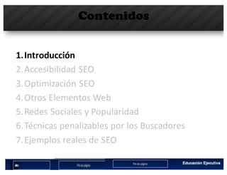 Contenidos
1.Introducción
2.Accesibilidad	SEO
3.Optimización	SEO
4.Otros	Elementos	Web
5.Redes	Sociales	y	Popularidad
6.Técnicas	penalizables por	los	Buscadores
7.Ejemplos	reales	de	SEO
 