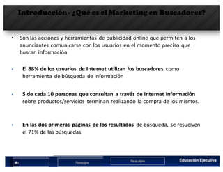 Introducción- ¿Qué es el Marketing en Buscadores?
• Son	las	acciones	y	herramientas	 de	publicidad	online	que	permiten	a	los	
anunciantes	comunicarse	con	los	usuarios	en	el	momento	preciso	que	
buscan	información
§ El	88%	de	los	usuarios de	Internet	utilizan los	buscadores como
herramienta de	búsqueda de	información
§ 5	de	cada 10	personas	 que consultan a	través de	Internet	información
sobre productos/servicios terminan realizando la	compra de	los	mismos.
§ En	las dos	primeras páginas de	los	resultados de	búsqueda,	 se	resuelven
el	71%	de	las búsquedas
 