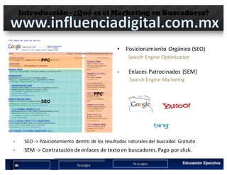 Introducción- ¿Qué es el Marketing en Buscadores?
• Posicionamiento	Orgánico (SEO)
Search	Engine	Optimization	
§ SEO	->	Posicionamiento	 dentro de	los	resultados naturales del	buscador.	Gratuito
§ SEM	->	Contratación de	enlaces	de	texto en	buscadores.	Pago	por	click.
§ Enlaces	Patrocinados	(SEM)
Search	Engine Marketing
 