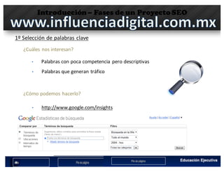 Introducción– Fases de un Proyecto SEO
1º	Selección	de	palabras	clave
¿Cuáles nos interesan?
• Palabras con	poca competencia pero descriptivas
• Palabras que generan tráfico
¿Cómo podemos hacerlo?
• http://www.google.com/insights	 	
 
