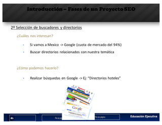 Introducción– Fases de un Proyecto SEO
2º	Selección	de	buscadores	 y	directorios
¿Cuáles nos interesan?
• Si	vamos a	Mexico	->	Google	(cuota de	mercado del	94%)
• Buscar directorios relacionados con	nuestra temática
¿Cómo podemos hacerlo?
• Realizar búsquedas	en	Google	->	Ej:	“Directorios hoteles”
 
