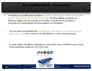 Accesibilidad SEO – Indexación
• Un	website	es	accesible	para	buscadores	cuando	los	robots	de	los	motores	de	búsqueda	
pueden	indexar	fácilmente	la	estructura	de	URLs	de	dicho	website,	quedando	 las	
diferentes	páginas	del	site	incluidas	en	los	índices	y	listados	de	los	buscadores	y	
existiendo	una	compatibilidad	 de	dichas	páginas	con	buscadores.
§ Con	una	buena	accesibilidad	web	conseguiremos	 una	mejora	en	la	indexación	de	las	
páginas	de	la	web y	por	lo	tanto	en	la	capacidad	de	un	mejor	posicionamiento.
§ A	mayor	número	de	páginas	indexadas	por	el	buscador,	 mayor	visibilidad	y	por	lo	tanto	
mayor	posibilidad	 de	generar	más	trafico	web
 