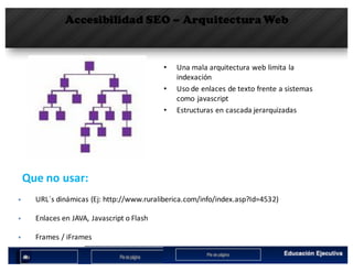 Accesibilidad SEO – Arquitectura Web
• Una	mala	arquitectura	web	limita	la	
indexación
• Uso	de	enlaces	de	texto	frente	a	sistemas	
como	javascript
• Estructuras	en	cascada	jerarquizadas
§ URL´s dinámicas	(Ej:	http://www.ruraliberica.com/info/index.asp?Id=4532)
Que no	usar:	
§ Enlaces	en	JAVA,	Javascript	o	Flash
§ Frames	/	iFrames
 