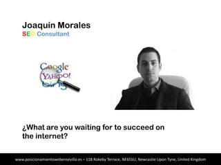 Joaquín Morales
SEO Consultant
¿What are you waiting for to succeed on
the internet?
www.posicionamientowebensevilla.es – 118 Rokeby Terrace, NE65SU, Newcastle Upon Tyne, United Kingdom
 