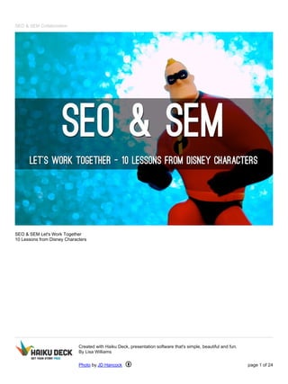 SEO & SEM Collaboration 
SEO & SEM Let's Work Together 
10 Lessons from Disney Characters 
Created with Haiku Deck, presentation software that's simple, beautiful and fun. 
By Lisa Williams 
Photo by JD Hancock page 1 of 24 
 