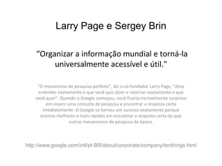 Larry Page e Sergey Brin

    “Organizar a informação mundial e torná-la
         universalmente acessível e útil."

     “O mecanismo de pesquisa perfeito", diz o co-fundador Larry Page, "deve
     entender exatamente o que você quis dizer e retornar exatamente o que
    você quer". Quando o Google começou, você ficaria incrivelmente surpreso
         em inserir uma consulta de pesquisa e encontrar a resposta certa
       imediatamente. O Google se tornou um sucesso exatamente porque
      éramos melhores e mais rápidos em encontrar a resposta certa do que
                     outros mecanismos de pesquisa da época.



http://www.google.com/intl/pt-BR/about/corporate/company/tenthings.html
 