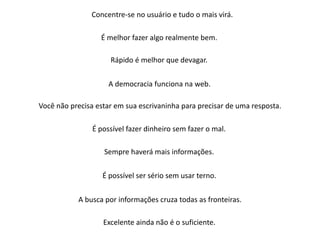 Concentre-se no usuário e tudo o mais virá.

                  É melhor fazer algo realmente bem.

                     Rápido é melhor que devagar.

                     A democracia funciona na web.

Você não precisa estar em sua escrivaninha para precisar de uma resposta.

                É possível fazer dinheiro sem fazer o mal.

                   Sempre haverá mais informações.

                   É possível ser sério sem usar terno.

           A busca por informações cruza todas as fronteiras.

                   Excelente ainda não é o suficiente.
 