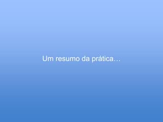 Um resumo da prática…
 