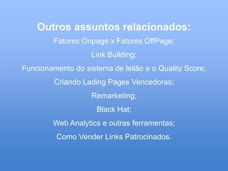 Outros assuntos relacionados:
         Fatores Onpage x Fatores OffPage;
                    Link Building;
Funcionamento do sistema de leilão e o Quality Score;
         Criando Lading Pages Vencedoras;
                    Remarketing;
                     Black Hat;
        Web Analytics e outras ferramentas;
         Como Vender Links Patrocinados.
 