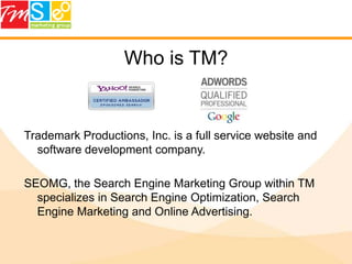 Who is TM?Trademark Productions, Inc. is a full service website and software development company.SEOMG, the Search Engine Marketing Group within TM specializes in Search Engine Optimization, Search Engine Marketing and Online Advertising.