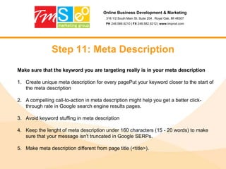 Online Business Development & Marketing316 1/2 South Main St. Suite 204 . Royal Oak, MI 48307PH 248.586.9210 | FX 248.582.9212 | www.tmprod.comStep 1: Where do I rank?Analytics. If you have them great! If not sign-up for Google Analytics – it’s free and powerful.Keywords – list 5 keyword phrases that you feel you should be ranked for. They can be a product or a term. (I like to rank for “Web Design”)Do a search for each keyword in Google. Note the amount of competition for each.List where you are, and where your competitors are.GO!