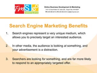 Online Business Development & Marketing316 1/2 South Main St. Suite 204 . Royal Oak, MI 48307PH 248.586.9210 | FX 248.582.9212 | www.tmprod.comSearch Engine Marketing BenefitsSearch engines represent a very unique medium, which allows you to precisely target an interested audience.In other media, the audience is looking at something, and your advertisement is a distraction.Searchers are looking for something, and are far more likely to respond to an appropriately targeted offer.