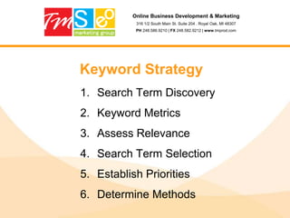 Online Business Development & Marketing316 1/2 South Main St. Suite 204 . Royal Oak, MI 48307PH 248.586.9210 | FX 248.582.9212 | www.tmprod.comStep 5: What to do?Come up with keywords that best suit your needs; Google Keyword ToolPick your battles – how much competition?Plural vs. Singular; Synonyms; alternative wording, lingo and geo-specific terms (pop vs. soda)Make your list; Broad terms, Tough and easily achievableBroad:		CarTough:	Chevy VoltEasy:		Warren Michigan Chevy Volt Dealer