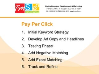 Online Business Development & Marketing316 1/2 South Main St. Suite 204 . Royal Oak, MI 48307PH 248.586.9210 | FX 248.582.9212 | www.tmprod.comStep 6: Title TagsMake sure that your title tag includes your keyword (a greater weighting is given to key phrases at the left of the title tag)A compelling call-to-action might help you get a better click-through rate in Google search engine results pages.Make title tag unique on each page (Google Webmaster Tools can help you detect problems with the title tags)Avoid keyword stuffing in your page title.