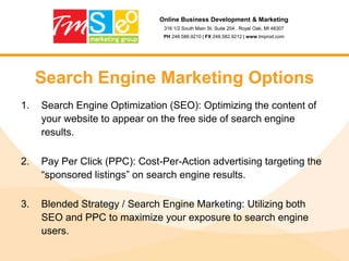 Online Business Development & Marketing316 1/2 South Main St. Suite 204 . Royal Oak, MI 48307PH 248.586.9210 | FX 248.582.9212 | www.tmprod.comSearch Engine Marketing OptionsSearch Engine Optimization (SEO): Optimizing the content of your website to appear on the free side of search engine results.Pay Per Click (PPC): Cost-Per-Action advertising targeting the “sponsored listings” on search engine results.Blended Strategy / Search Engine Marketing: Utilizing both SEO and PPC to maximize your exposure to search engine users.