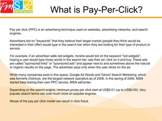 What is Pay-Per-Click?Pay per click (PPC) is an advertising technique used on websites, advertising networks, and search engines.Advertisers bid on "keywords" that they believe their target market (people they think would be interested in their offer) would type in the search bar when they are looking for their type of product or service. For example, if an advertiser sells red widgets, he/she would bid on the keyword "red widgets", hoping a user would type those words in the search bar, see their ad, click on it and buy. These ads are called "sponsored links" or "sponsored ads" and appear next to and sometimes above the natural or organic results on the page. The advertiser pays only when the user clicks on the ad.While many companies exist in this space, Google Ad Words and Yahoo! Search Marketing, which was formerly Overture, are the largest network operators as of 2006. In the spring of 2006, MSN started beta testing their own PPC service, MSN adCenter. Depending on the search engine, minimum prices per click start at US$0.01 (up to US$0.50). Very popular search terms can cost much more on popular engines. Abuse of the pay per click model can result in click fraud.
