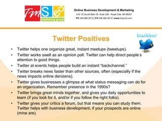 Online Business Development & Marketing316 1/2 South Main St. Suite 204 . Royal Oak, MI 48307PH 248.586.9210 | FX 248.582.9212 | www.tmprod.comTwitterRule #1 – Ready, Aim, Fire!Social networks reward early adopters. The rabbit wins every time.The first to the top of the mountain wins. This is why our agency focused on the internet, building web sites and executing online marketing programs back in the late 90’s. We realized back then that the “new media” (totally played-out phrase) is online marketing and SEO would always be a service that has a long term shelf life.