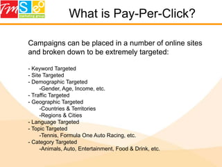 What is Pay-Per-Click?Campaigns can be placed in a number of online sites and broken down to be extremely targeted: Keyword Targeted