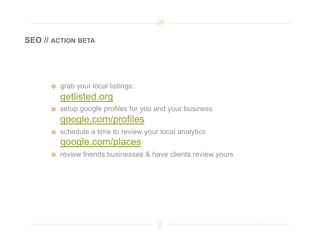 SEO // ACTION BETA




          grab your local listings:
           getlisted.org
          setup google profiles for you and your business
           google.com/profiles
          schedule a time to review your local analytics
           google.com/places
          review friends businesses & have clients review yours
 