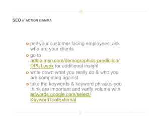 SEO // ACTION GAMMA




        poll your customer facing employees; ask
         who are your clients
        go to
         adlab.msn.com/demographics-prediction/
         DPUI.aspx for additional insight
        write down what you really do & who you
         are competing against
        take the keywords & keyword phrases you
         think are important and verify volume with
         adwords.google.com/select/
         KeywordToolExternal
 