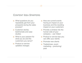 CONTENT IDEA STARTERS

    What questions do you            How are current events
     repeatedly get from your          having an impact on your
     prospects during the sales        business and the resulting
     process?                          impact on your customers
    Customer stories,                Provide a window into the
     testimonials and case             human side of your
     studies                           company – use Video!
    What is your passion for         Product or service tips you
     what you do and the               can offer your clients
     customers you serve?             Promote new clients
    Product or service               Tradeshows, event
     updates/ changes                  marketing – pre/during/
                                       post
 
