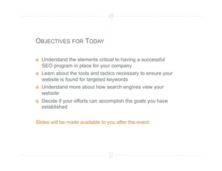 OBJECTIVES FOR TODAY

    Understand the elements critical to having a successful
     SEO program in place for your company
    Learn about the tools and tactics necessary to ensure your
     website is found for targeted keywords
    Understand more about how search engines view your
     website
    Decide if your efforts can accomplish the goals you have
     established


Slides will be made available to you after the event.
 