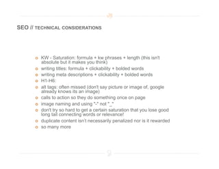 SEO // TECHNICAL CONSIDERATIONS




          KW - Saturation: formula + kw phrases + length (this isn't
           absolute but it makes you think)
          writing titles: formula + clickability + bolded words
          writing meta descriptions + clickability + bolded words
          H1-H6:
          alt tags: often missed (don't say picture or image of, google
           already knows its an image)
          calls to action so they do something once on page
          image naming and using "-" not "_"
          don't try so hard to get a certain saturation that you lose good
           long tail connecting words or relevance!
          duplicate content isn’t necessarily penalized nor is it rewarded
          so many more
 