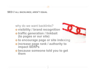 SEO // ALL BACKLINKS; AREN’T EQUAL




      why do we want backlinks?
        visibility / brand recognition
        traffic generation / linkbait
         (to pages or our site)
        to encourage page or site indexing
        increase page rank / authority to
         impact SERPs
        because someone told you to get
         them
 