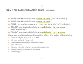 SEO // ALL BACKLINKS; AREN’T EQUAL                    (PART DEUX)




   BLNF: backlink nofollow = www.url.com (rel=“nofollow”)
   BLDF: backlink dofollow = www.url.com
   BLNA: no anchor = www.url.com (no <a href=“url”>bob</a>)

   CONNF: contextual nofollow = webdesign by company
    (rel=“nofollow”)
   CONDF: contextual dofollow = webdesign by company

 there are additional conditions that affect the value of backlinks
     TLD authority i.e. page rank or TLDPR
     link page authority / page rank
     backlink destination page: root or subpages
     topic relevance
     iframes, redirects, url-shortners, email, image links
     keyword anchor text match & proximity
     backlink age ?
 