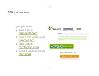 SEO // ACTION ZETA




      grab your brand
          mass id check
           namechk.com
          mass id with facebook app
           dandyid.org
          social visibility
           mybloglog.com
          signup & join some groups
           ning.com
 