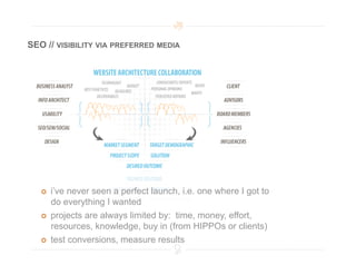 SEO // VISIBILITY VIA PREFERRED MEDIA




       i’ve never seen a perfect launch, i.e. one where I got to
        do everything I wanted
       projects are always limited by: time, money, effort,
        resources, knowledge, buy in (from HIPPOs or clients)
       test conversions, measure results
 